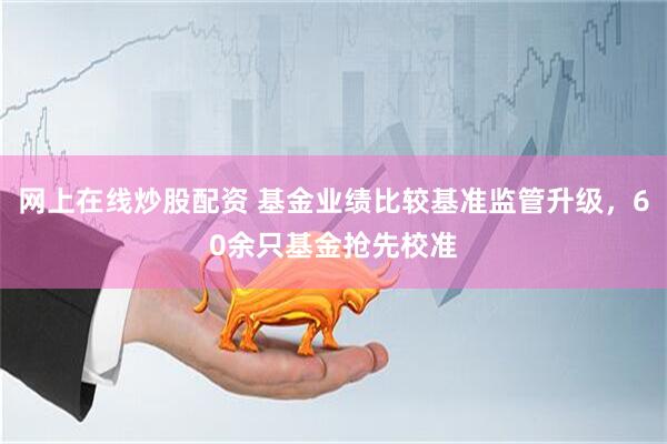网上在线炒股配资 基金业绩比较基准监管升级，60余只基金抢先校准