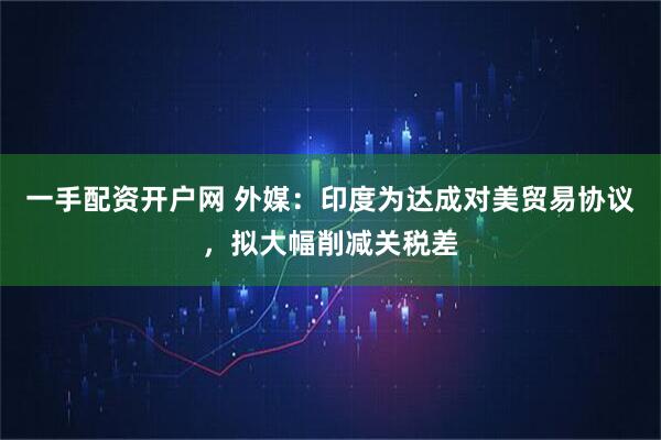 一手配资开户网 外媒：印度为达成对美贸易协议，拟大幅削减关税差