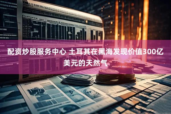 配资炒股服务中心 土耳其在黑海发现价值300亿美元的天然气