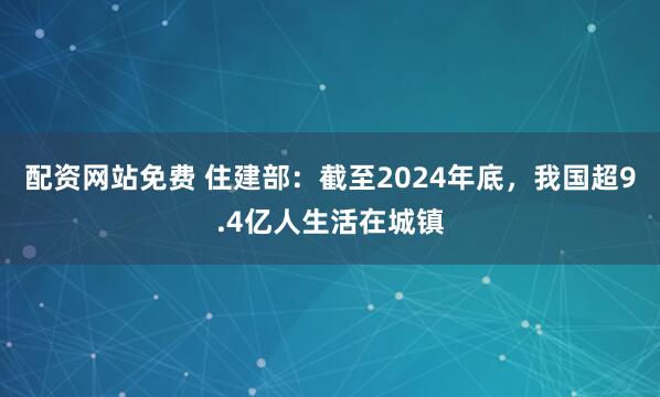 配资网站免费 住建部：截至2024年底，我国超9.4亿人生活在城镇