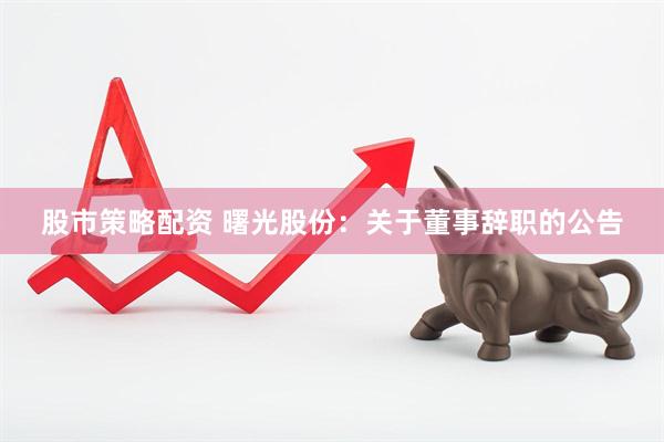 股市策略配资 曙光股份：关于董事辞职的公告