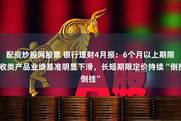 配资炒股网股票 银行理财4月报：6个月以上期限固收类产品业绩基准明显下滑，长短期限定价持续“倒挂”