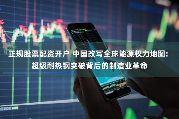 正规股票配资开户 中国改写全球能源权力地图: 超级耐热钢突破背后的制造业革命