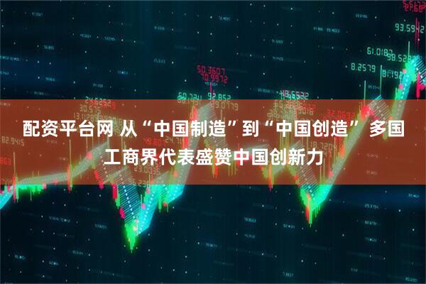 配资平台网 从“中国制造”到“中国创造” 多国工商界代表盛赞中国创新力