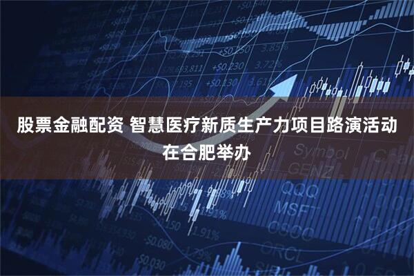股票金融配资 智慧医疗新质生产力项目路演活动在合肥举办