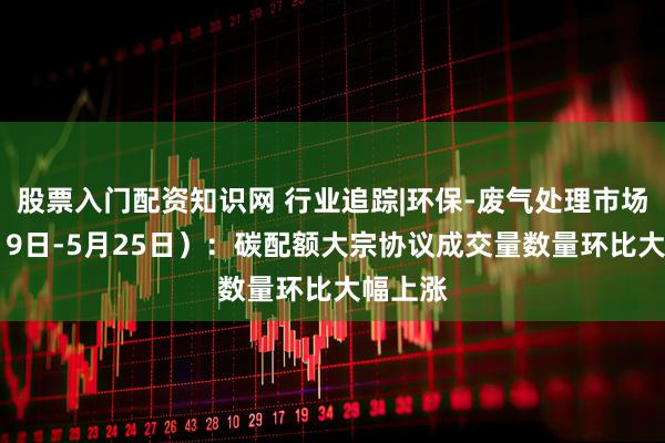 股票入门配资知识网 行业追踪|环保-废气处理市场（5月19日-5月25日）：碳配额大宗协议成交量数量环比大幅上涨