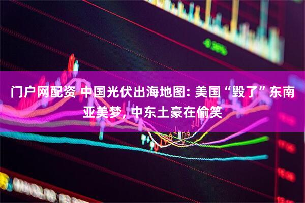 门户网配资 中国光伏出海地图: 美国“毁了”东南亚美梦, 中东土豪在偷笑