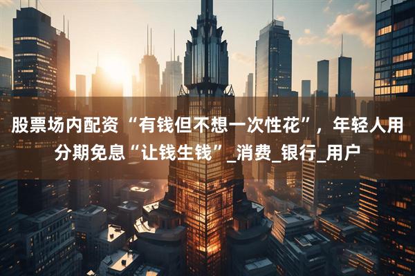 股票场内配资 “有钱但不想一次性花”，年轻人用分期免息“让钱生钱”_消费_银行_用户