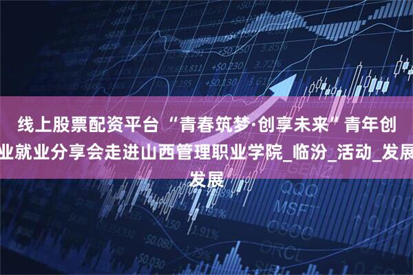线上股票配资平台 “青春筑梦·创享未来”青年创业就业分享会走进山西管理职业学院_临汾_活动_发展