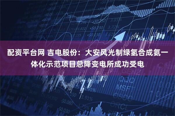 配资平台网 吉电股份：大安风光制绿氢合成氨一体化示范项目总降变电所成功受电