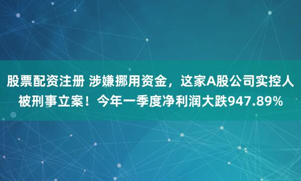 股票配资注册 涉嫌挪用资金，这家A股公司实控人被刑事立案！今年一季度净利润大跌947.89%