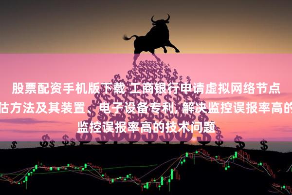 股票配资手机版下载 工商银行申请虚拟网络节点的性能评估方法及其装置、电子设备专利, 解决监控误报率高的技术问题