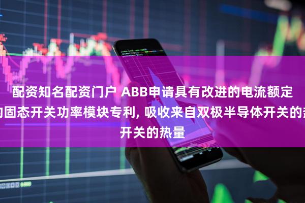 配资知名配资门户 ABB申请具有改进的电流额定值的固态开关功率模块专利, 吸收来自双极半导体开关的热量