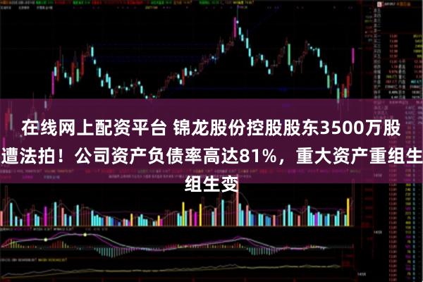 在线网上配资平台 锦龙股份控股股东3500万股将遭法拍！公司资产负债率高达81%，重大资产重组生变