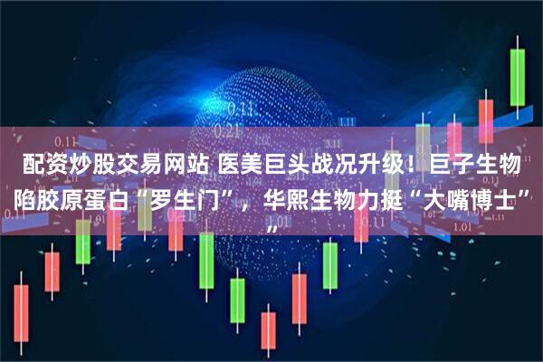 配资炒股交易网站 医美巨头战况升级！巨子生物陷胶原蛋白“罗生门”，华熙生物力挺“大嘴博士”