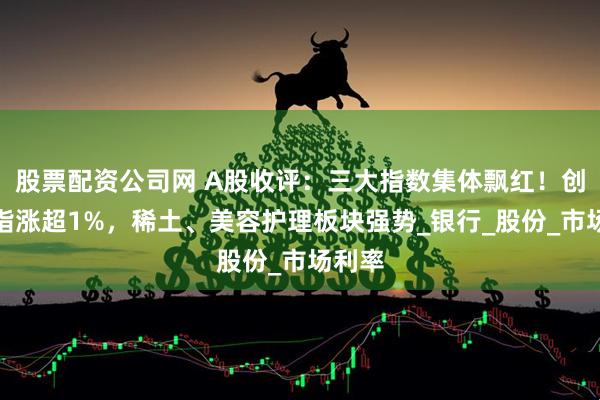 股票配资公司网 A股收评：三大指数集体飘红！创业板指涨超1%，稀土、美容护理板块强势_银行_股份_市场利率