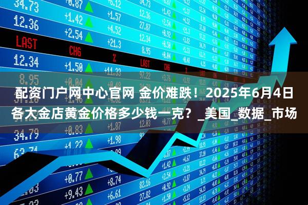 配资门户网中心官网 金价难跌！2025年6月4日各大金店黄金价格多少钱一克？_美国_数据_市场