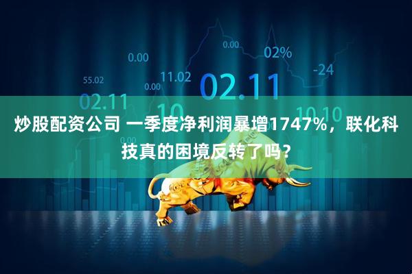 炒股配资公司 一季度净利润暴增1747%，联化科技真的困境反转了吗？