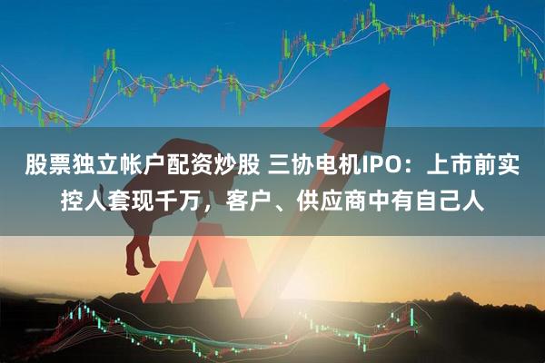 股票独立帐户配资炒股 三协电机IPO：上市前实控人套现千万，客户、供应商中有自己人