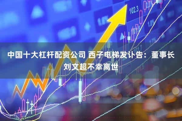 中国十大杠杆配资公司 西子电梯发讣告：董事长刘文超不幸离世