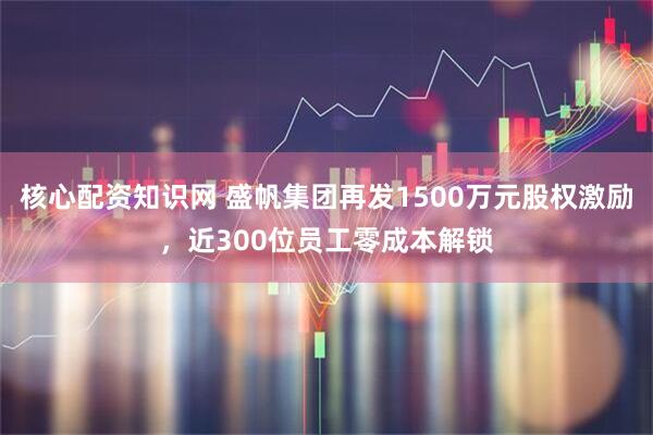 核心配资知识网 盛帆集团再发1500万元股权激励，近300位员工零成本解锁