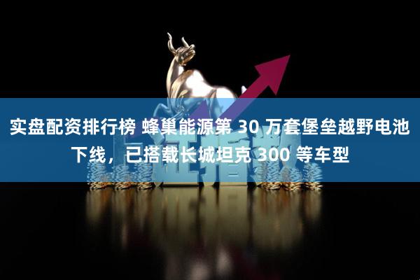 实盘配资排行榜 蜂巢能源第 30 万套堡垒越野电池下线，已搭载长城坦克 300 等车型