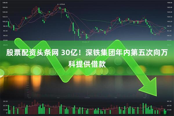 股票配资头条网 30亿！深铁集团年内第五次向万科提供借款