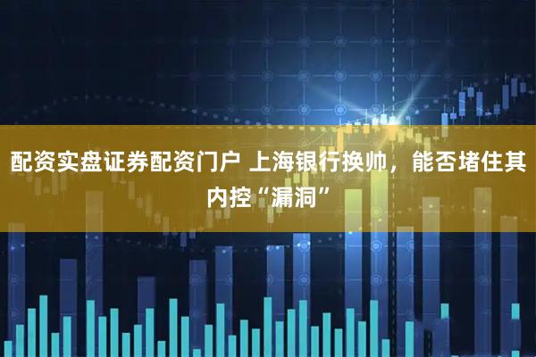 配资实盘证券配资门户 上海银行换帅，能否堵住其内控“漏洞”