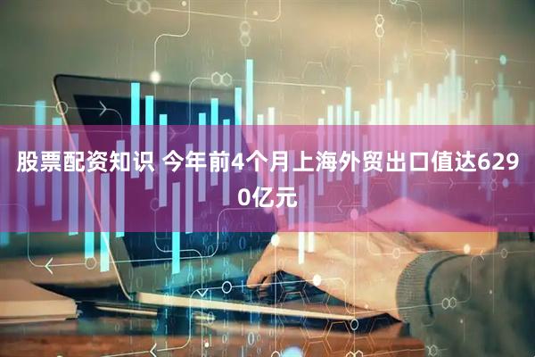 股票配资知识 今年前4个月上海外贸出口值达6290亿元