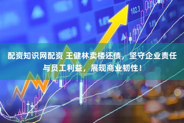 配资知识网配资 王健林卖楼还债，坚守企业责任与员工利益，展现商业韧性！