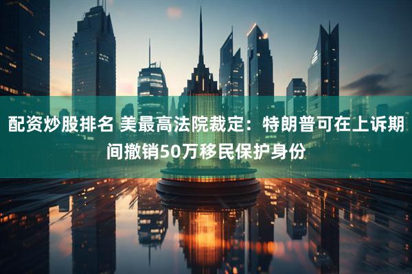 配资炒股排名 美最高法院裁定：特朗普可在上诉期间撤销50万移民保护身份