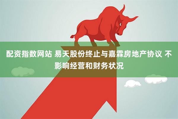 配资指数网站 易天股份终止与嘉霖房地产协议 不影响经营和财务状况