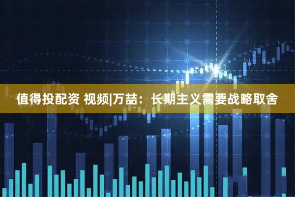 值得投配资 视频|万喆：长期主义需要战略取舍