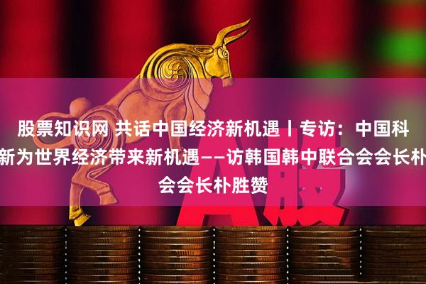 股票知识网 共话中国经济新机遇丨专访：中国科技创新为世界经济带来新机遇——访韩国韩中联合会会长朴胜赞