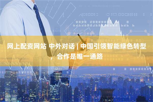 网上配资网站 中外对话 | 中国引领智能绿色转型，合作是唯一通路