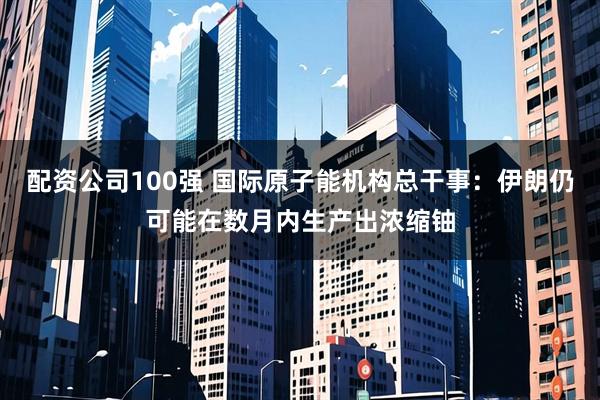 配资公司100强 国际原子能机构总干事：伊朗仍可能在数月内生产出浓缩铀
