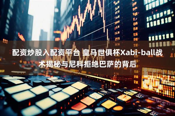 配资炒股入配资平台 皇马世俱杯Xabi-ball战术揭秘与尼科拒绝巴萨的背后