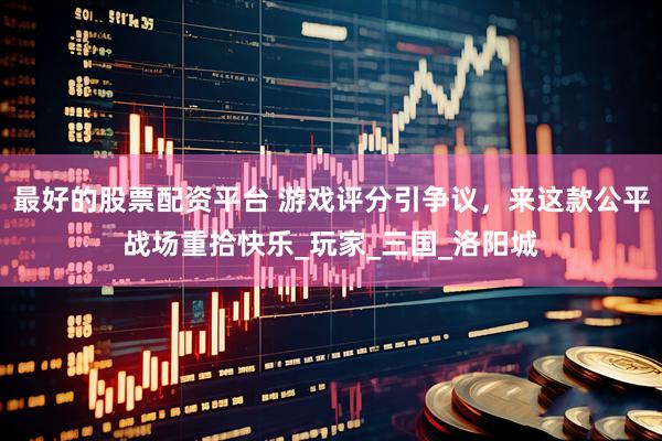 最好的股票配资平台 游戏评分引争议，来这款公平战场重拾快乐_玩家_三国_洛阳城