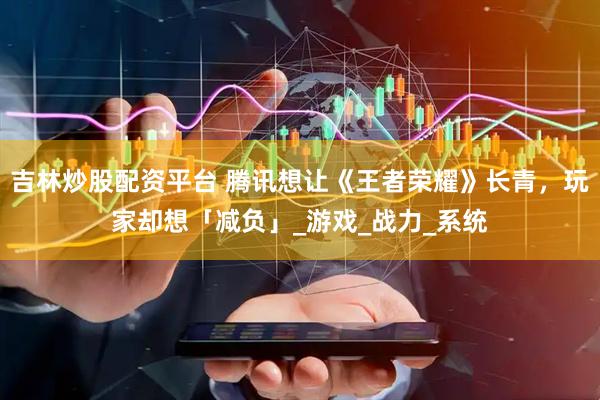 吉林炒股配资平台 腾讯想让《王者荣耀》长青，玩家却想「减负」_游戏_战力_系统