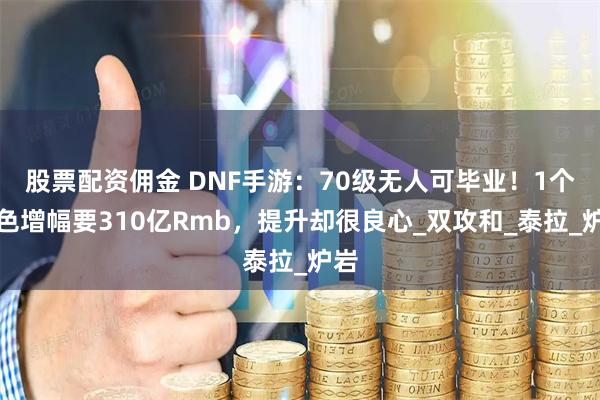 股票配资佣金 DNF手游：70级无人可毕业！1个角色增幅要310亿Rmb，提升却很良心_双攻和_泰拉_炉岩