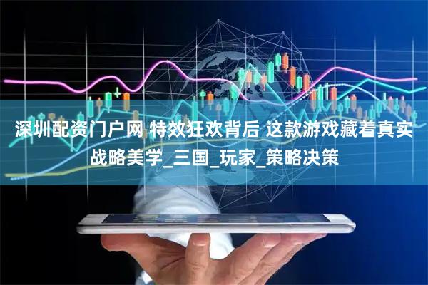 深圳配资门户网 特效狂欢背后 这款游戏藏着真实战略美学_三国_玩家_策略决策