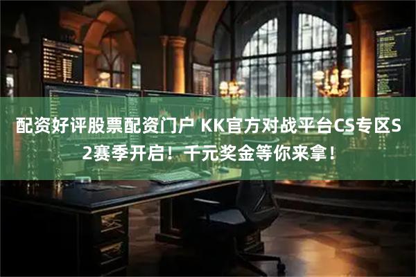 配资好评股票配资门户 KK官方对战平台CS专区S2赛季开启！千元奖金等你来拿！