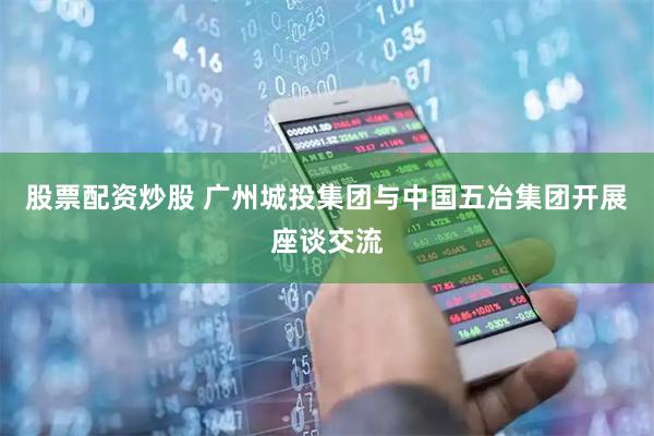 股票配资炒股 广州城投集团与中国五冶集团开展座谈交流