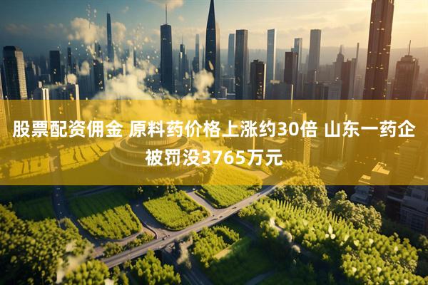 股票配资佣金 原料药价格上涨约30倍 山东一药企被罚没3765万元