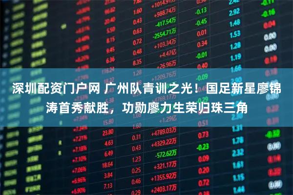深圳配资门户网 广州队青训之光！国足新星廖锦涛首秀献胜，功勋廖力生荣归珠三角